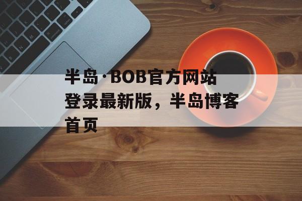 半岛·BOB官方网站登录最新版，半岛博客首页